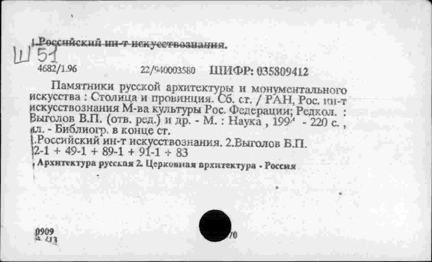 ﻿LP-осснйский ин^гжжусериознаїшя.
Ш 51
4682/1.96	22/M0003S&0 ШИФР: 035809412
Памятники русской архитектуры и монументального искусства : Столица и провинция, Сб. ст. / РАН, Рос. ин-т искусствознания М-ва культуры Рос. Федерации; Рсдкол • Выгслов В.П. (отв. ред.) и др. - М. : Наука , 199^ - 220 с ’ цл. - Библиогр. в конце ст.
(.Российский ин-т искусствознания. г.Выголов Б.П. 12-1 + 49-1 + 89-1 + 91-1 + 83
, Архитектура русская 2. Церковная архитектура • Россия
0909 ■» 0 3